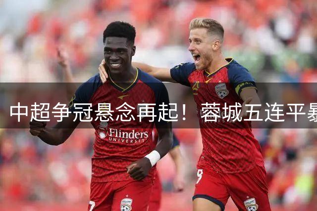 中超争冠悬念再起！蓉城五连平暴露致命短板 韦世豪点射续命