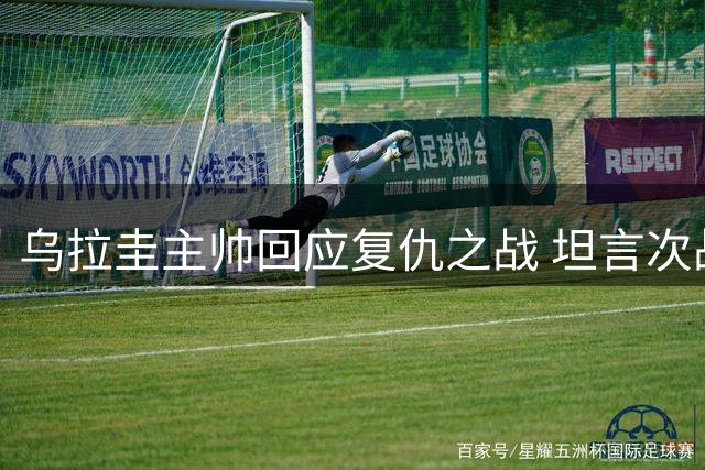 乌拉圭主帅回应复仇之战 坦言次战裁判判罚更公平