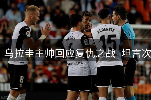 乌拉圭主帅回应复仇之战 坦言次战裁判判罚更公平