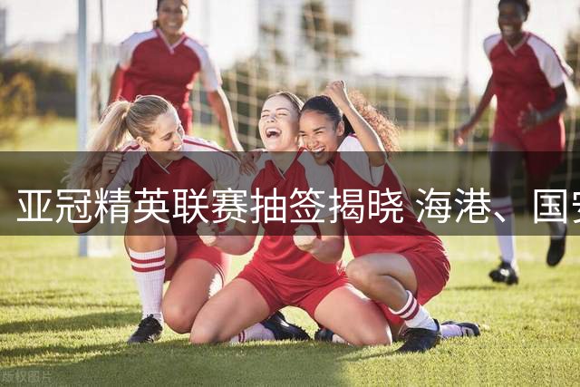 亚冠精英联赛抽签揭晓 海港、国安遭遇相同对手