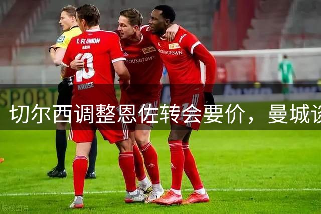 切尔西调整恩佐转会要价，曼城谈判持续推进