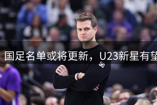 国足名单或将更新，U23新星有望挑大梁，张玉宁接棒武磊核心位置