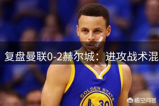 复盘曼联0-2赫尔城：进攻战术混乱无设计，定位球防守漏洞大