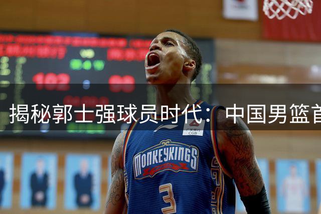 揭秘郭士强球员时代：中国男篮首位现代双能卫的传奇生涯