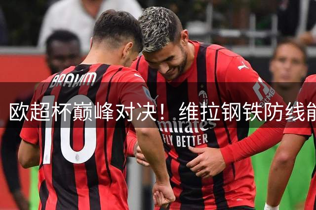 欧超杯巅峰对决！维拉钢铁防线能否复仇巴黎 埃梅里五冠传奇再续？