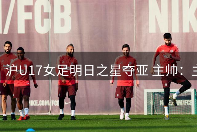 沪U17女足明日之星夺亚 主帅：主力出击可胜阿森纳