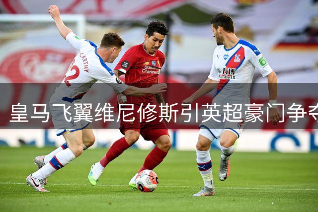 皇马飞翼维尼修斯引英超豪门争夺 40万镑周薪成转会关键障碍
