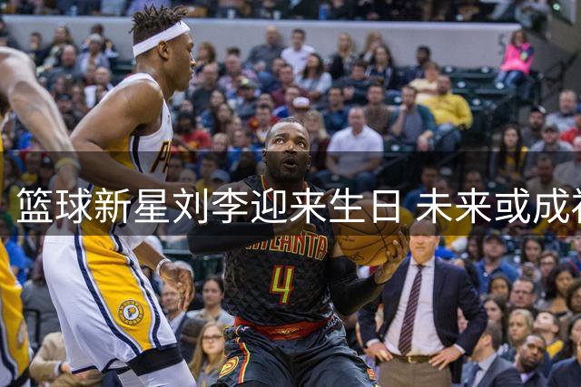 篮球新星刘李迎来生日 未来或成福建内线支柱