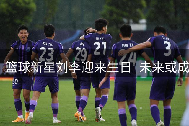 篮球新星刘李迎来生日 未来或成福建内线支柱