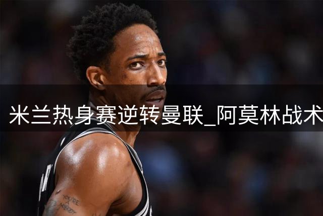 米兰热身赛逆转曼联 阿莫林战术调整初显成效