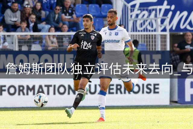 詹姆斯团队独立评估未来去向 与浓眉交易传闻无直接关联