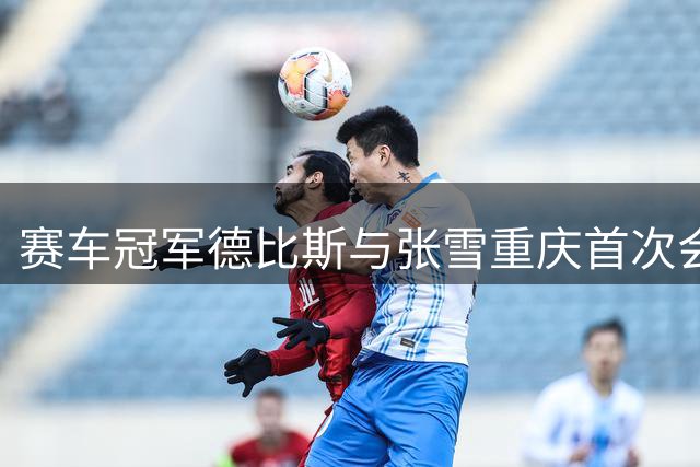 赛车冠军德比斯与张雪重庆首次会面