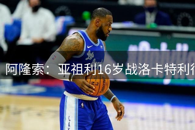 阿隆索：亚祖利16岁战洛卡特利很宝贵