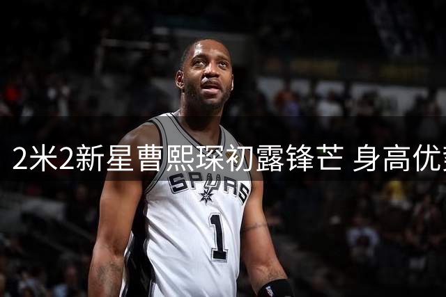 2米2新星曹熙琛初露锋芒 身高优势引女版大郅热议